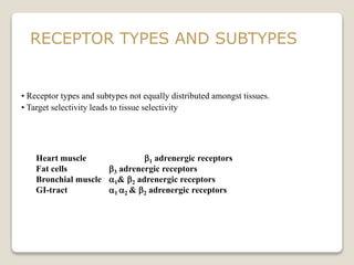 • Receptor types and subtypes not equally distributed amongst tissues.
• Target selectivity leads to tissue selectivity
Heart muscle b1 adrenergic receptors
Fat cells b3 adrenergic receptors
Bronchial muscle 1& b2 adrenergic receptors
GI-tract 1 2 & b2 adrenergic receptors
RECEPTOR TYPES AND SUBTYPES
 