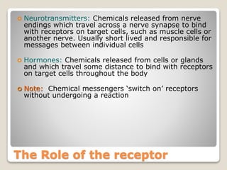 The Role of the receptor
 Neurotransmitters: Chemicals released from nerve
endings which travel across a nerve synapse to bind
with receptors on target cells, such as muscle cells or
another nerve. Usually short lived and responsible for
messages between individual cells
 Hormones: Chemicals released from cells or glands
and which travel some distance to bind with receptors
on target cells throughout the body
 Note: Chemical messengers ‘switch on’ receptors
without undergoing a reaction
 