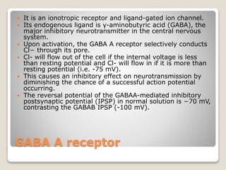 GABA A receptor
 It is an ionotropic receptor and ligand-gated ion channel.
 Its endogenous ligand is γ-aminobutyric acid (GABA), the
major inhibitory neurotransmitter in the central nervous
system.
 Upon activation, the GABA A receptor selectively conducts
Cl− through its pore.
 Cl- will flow out of the cell if the internal voltage is less
than resting potential and Cl- will flow in if it is more than
resting potential (i.e. -75 mV).
 This causes an inhibitory effect on neurotransmission by
diminishing the chance of a successful action potential
occurring.
 The reversal potential of the GABAA-mediated inhibitory
postsynaptic potential (IPSP) in normal solution is −70 mV,
contrasting the GABAB IPSP (-100 mV).
 