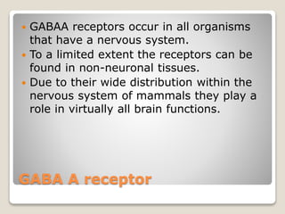 GABA A receptor
 GABAA receptors occur in all organisms
that have a nervous system.
 To a limited extent the receptors can be
found in non-neuronal tissues.
 Due to their wide distribution within the
nervous system of mammals they play a
role in virtually all brain functions.
 