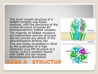 GABA A STRUCTURE
 The much sought structure of a
GABAA receptor was finally
resolved, with the disclosure of the
crystal structure of human β3
homopentameric GABAA receptor.
 The majority of GABAA receptors
are heteromeric and the structure
did not provide any details of the
benzodiazepine binding site.
 This was finally elucidated in 2018
by the publication of a high
resolution cryo-EM structure of a
human α1β2γ2 receptor bound
with GABA and the neutral
benzodiazepine flumazenil.
 