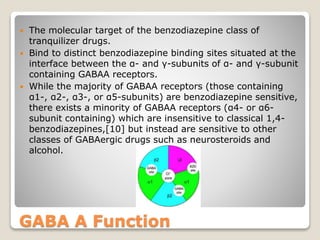 GABA A Function
 The molecular target of the benzodiazepine class of
tranquilizer drugs.
 Bind to distinct benzodiazepine binding sites situated at the
interface between the α- and γ-subunits of α- and γ-subunit
containing GABAA receptors.
 While the majority of GABAA receptors (those containing
α1-, α2-, α3-, or α5-subunits) are benzodiazepine sensitive,
there exists a minority of GABAA receptors (α4- or α6-
subunit containing) which are insensitive to classical 1,4-
benzodiazepines,[10] but instead are sensitive to other
classes of GABAergic drugs such as neurosteroids and
alcohol.
 