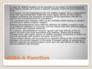 GABA A Function
 In order for GABAA receptors to be sensitive to the action of benzodiazepines
they need to contain an α and a γ subunit, between which the benzodiazepine
binds.
 Once bound, the benzodiazepine locks the GABAA receptor into a conformation
where the neurotransmitter GABA has much higher affinity for the GABAA
receptor, increasing the frequency of opening of the associated chloride ion
channel and hyperpolarising the membrane.
 This potentiates the inhibitory effect of the available GABA leading to sedative
and anxiolytic effects.[citation needed]
 Different benzodiazepines have different affinities for GABAA receptors made
up of different collection of subunits, and this means that their pharmacological
profile varies with subtype selectivity.
 For instance, benzodiazepine receptor ligands with high activity at the α1
and/or α5 tend to be more associated with sedation, ataxia and amnesia,
whereas those with higher activity at GABAA receptors containing α2 and/or α3
subunits generally have greater anxiolytic activity.[12]
 Anticonvulsant effects can be produced by agonists acting at any of the GABAA
subtypes, but current research in this area is focused mainly on producing α2-
selective agonists as anticonvulsants which lack the side effects of older drugs
such as sedation and amnesia.
 