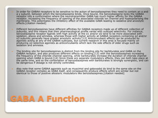 GABA A Function
 In order for GABAA receptors to be sensitive to the action of benzodiazepines they need to contain an α and
a γ subunit, between which the benzodiazepine binds. Once bound, the benzodiazepine locks the GABAA
receptor into a conformation where the neurotransmitter GABA has much higher affinity for the GABAA
receptor, increasing the frequency of opening of the associated chloride ion channel and hyperpolarising the
membrane. This potentiates the inhibitory effect of the available GABA leading to sedative and anxiolytic
effects.[citation needed]
 Different benzodiazepines have different affinities for GABAA receptors made up of different collection of
subunits, and this means that their pharmacological profile varies with subtype selectivity. For instance,
benzodiazepine receptor ligands with high activity at the α1 and/or α5 tend to be more associated with
sedation, ataxia and amnesia, whereas those with higher activity at GABAA receptors containing α2 and/or
α3 subunits generally have greater anxiolytic activity.[12] Anticonvulsant effects can be produced by
agonists acting at any of the GABAA subtypes, but current research in this area is focused mainly on
producing α2-selective agonists as anticonvulsants which lack the side effects of older drugs such as
sedation and amnesia.
 The binding site for benzodiazepines is distinct from the binding site for barbiturates and GABA on the
GABAA receptor, and also produces different effects on binding,[13] with the benzodiazepines increasing
the frequency of the chloride channel opening, while barbiturates increase the duration of chloride channel
opening when GABA is bound.[14] Since these are separate modulatory effects, they can both take place at
the same time, and so the combination of benzodiazepines with barbiturates is strongly synergistic, and can
be dangerous if dosage is not strictly controlled.
 Also note that some GABAA agonists such as muscimol and gaboxadol do bind to the same site on the
GABAA receptor complex as GABA itself, and consequently produce effects which are similar but not
identical to those of positive allosteric modulators like benzodiazepines.[citation needed]
 