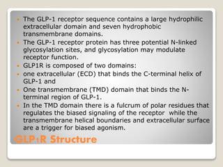 GLP1R Structure
 The GLP-1 receptor sequence contains a large hydrophilic
extracellular domain and seven hydrophobic
transmembrane domains.
 The GLP-1 receptor protein has three potential N-linked
glycosylation sites, and glycosylation may modulate
receptor function.
 GLP1R is composed of two domains:
 one extracellular (ECD) that binds the C-terminal helix of
GLP-1 and
 One transmembrane (TMD) domain that binds the N-
terminal region of GLP-1.
 In the TMD domain there is a fulcrum of polar residues that
regulates the biased signaling of the receptor while the
transmembrane helical boundaries and extracellular surface
are a trigger for biased agonism.
 