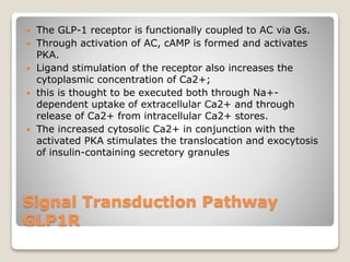 Signal Transduction Pathway
GLP1R
 The GLP-1 receptor is functionally coupled to AC via Gs.
 Through activation of AC, cAMP is formed and activates
PKA.
 Ligand stimulation of the receptor also increases the
cytoplasmic concentration of Ca2+;
 this is thought to be executed both through Na+-
dependent uptake of extracellular Ca2+ and through
release of Ca2+ from intracellular Ca2+ stores.
 The increased cytosolic Ca2+ in conjunction with the
activated PKA stimulates the translocation and exocytosis
of insulin-containing secretory granules
 