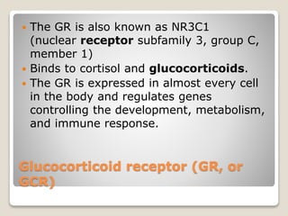 Glucocorticoid receptor (GR, or
GCR)
 The GR is also known as NR3C1
(nuclear receptor subfamily 3, group C,
member 1)
 Binds to cortisol and glucocorticoids.
 The GR is expressed in almost every cell
in the body and regulates genes
controlling the development, metabolism,
and immune response.
 