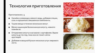 Технология приготовления
Приготовление 2.3
■ Нальём в сковородку немного воды, добавим специи,
соль и хорошенько смешаем все компоненты.
■ Тушим овощи в течение нескольких минут.
■ Мелко нашинкуем белокочанную капусту, немного
помнём ее.
■ Отправляем капусту в кастрюлю с картофелем. Варим
капусту до тех пор, пока она не станет слегка
хрустящей.
■ Добавим в овощной бульон несколько штук лаврового
листа.
 