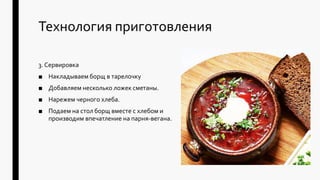 Технология приготовления
3. Сервировка
■ Накладываем борщ в тарелочку
■ Добавляем несколько ложек сметаны.
■ Нарежем черного хлеба.
■ Подаем на стол борщ вместе с хлебом и
производим впечатление на парня-вегана.
 
