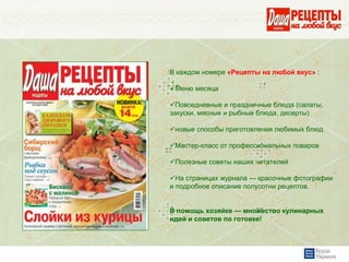 В каждом номере «Рецепты на любой вкус» :

 Меню месяца

  Повседневные и праздничные блюда (салаты,
закуски, мясные и рыбные блюда, десерты)

 новые способы приготовления любимых блюд

 Мастер-класс от профессиональных поваров

 Полезные советы наших читателей

  На страницах журнала — красочные фотографии
и подробное описание полусотни рецептов.


В помощь хозяйке — множество кулинарных
идей и советов по готовке!
 