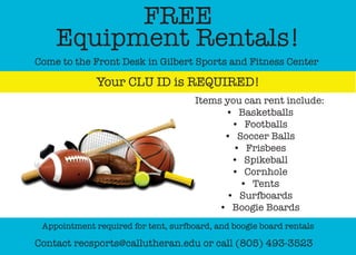 FREE
Equipment Rentals!
Come to the Front Desk in Gilbert Sports and Fitness Center
Your CLU ID is REQUIRED!
Contact recsports@callutheran.edu or call (805) 493-3523
Appointment required for tent, surfboard, and boogie board rentals
Items you can rent include:
•	 Basketballs
•	 Footballs
•	 Soccer Balls
•	 Frisbees
•	 Spikeball
•	 Cornhole
•	 Tents
•	 Surfboards
•	 Boogie Boards
 