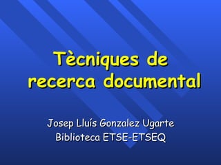 Tècniques de  recerca documental Josep Lluís Gonzalez Ugarte Biblioteca ETSE-ETSEQ 