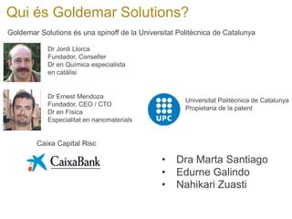 Qui és Goldemar Solutions? 
Goldemar Solutions és una spinoff de la Universitat Politècnica de Catalunya 
Dr Jordi Llorca Fundador, Conseller Dr en Química especialista en catàlisi 
Dr Ernest Mendoza 
Fundador, CEO / CTO 
Dr en Física 
Especialitat en nanomaterials 
Universitat Politècnica de Catalunya 
Propietaria de la patent 
Caixa Capital Risc 
• 
Dra Marta Santiago 
• 
Edurne Galindo 
• 
Nahikari Zuasti  