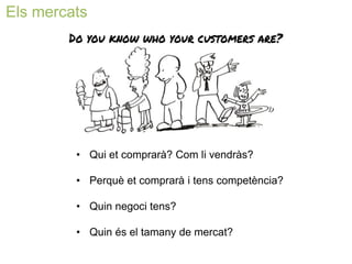 Els mercats 
• 
Qui et comprarà? Com li vendràs? 
• 
Perquè et comprarà i tens competència? 
• 
Quin negoci tens? 
• 
Quin és el tamany de mercat?  