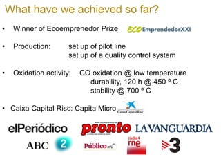 What have we achieved so far? 
• 
Winner of Ecoemprenedor Prize 
• 
Production: set up of pilot line set up of a quality control system 
• 
Oxidation activity: CO oxidation @ low temperature durability, 120 h @ 450 º C stability @ 700 º C 
• 
Caixa Capital Risc: Capita Micro  