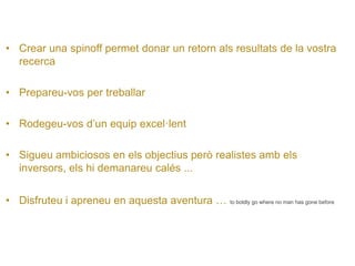• 
Crear una spinoff permet donar un retorn als resultats de la vostra recerca 
• 
Prepareu-vos per treballar 
• 
Rodegeu-vos d’un equip excel·lent 
• 
Sigueu ambiciosos en els objectius però realistes amb els inversors, els hi demanareu calés ... 
• 
Disfruteu i apreneu en aquesta aventura … to boldly go where no man has gone before  