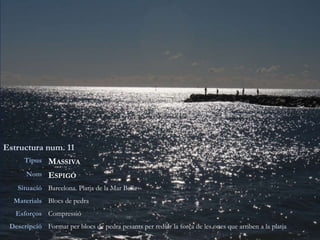 Estructura num. 11
Tipus MASSIVA
Nom ESPIGÓ
Situació Barcelona. Platja de la Mar Bella
Materials Blocs de pedra
Esforços Compressió
Descripció Format per blocs de pedra pesants per reduir la força de les ones que arriben a la platja
 