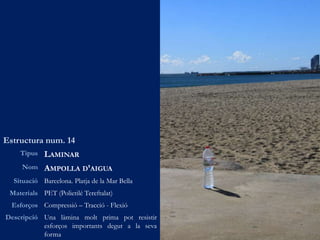 Estructura num. 14
Tipus LAMINAR
Nom AMPOLLA D’AIGUA
Situació Barcelona. Platja de la Mar Bella
Materials PET (Polietilé Tereftalat)
Esforços Compressió – Tracció - Flexió
Descripció Una làmina molt prima pot resistir
esforços importants degut a la seva
forma
 