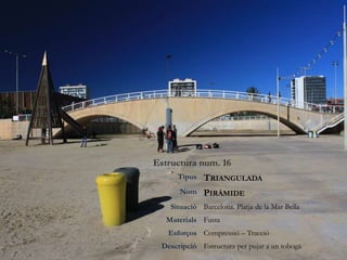 Estructura num. 16
Tipus TRIANGULADA
Nom PIRÀMIDE
Situació Barcelona. Platja de la Mar Bella
Materials Fusta
Esforços Compressió – Tracció
Descripció Estructura per pujar a un tobogà
 