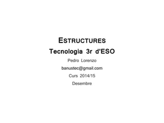 ESTRUCTURES
Tecnologia 3r d’ESO
Pedro Lorenzo
banustec@gmail.com
Curs 2014/15
Desembre
 