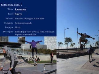 Estructura num. 7
Tipus LAMINAR
Nom SKATE
Situació Barcelona. Passeig de la Mar Bella
Materials Fusta contraxapada
Esforços Flexió
Descripció Formada per vàries capes de fusta, resisteix els
impactes normals de l’ús.
 
