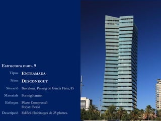 Estructura num. 9
Tipus ENTRAMADA
Nom DESCONEGUT
Situació Barcelona. Passeig de García Fària, 85
Materials Formigó armat
Esforços Pilars: Compressió
Forjat: Flexió
Descripció Edifici d’habitatges de 25 plantes.
 
