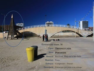Estructura num. 16
Tipus TRIANGULADA
Nom PIRÀMIDE
Situació Barcelona. Platja de la Mar Bella
Materials Fusta
Esforços Compressió – Tracció
Descripció Estructura per pujar a un tobogà
 