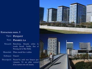 Estructura num. 5
Tipus PENJANT
Nom PASAREL·LA
Situació Barcelona. Situada sobre la
ronda litoral. Arriba fins el
Passeig de la Mar Bella
Materials Pilars metàl·lics i cables
Esforços Tracció
Descripció Pasarel·la amb tres braços per
vianants. Té un pilar central
d’on surten tots els tirants.
 