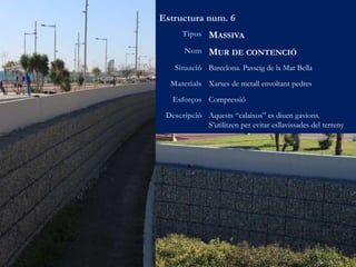 Estructura num. 6
Tipus MASSIVA
Nom MUR DE CONTENCIÓ
Situació Barcelona. Passeig de la Mar Bella
Materials Xarxes de metall envoltant pedres
Esforços Compressió
Descripció Aquests “calaixos” es diuen gavions.
S’utilitzen per evitar esllavissades del terreny
 