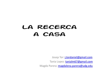 La recerca
a casa
Josep Tor: j.tordaniel@gmail.com
Tania Lopez: tanialm67@gmail.com
Magda Parera: magdalena.parera@udg.edu
 