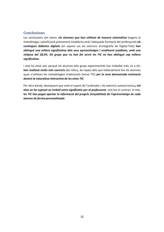 Conclusions
Les conclusions són clares: els alumnes que han utilitzat de manera sistemàtica (segons la
metodologia i planificació prèviament establerta amb l’adequada formació del professorat) els
continguts didàctics digitals (en aquest cas els exercicis d’ortografia de Digital-Text) han
obtingut una millora significativa dels seus aprenentatges i rendiment acadèmic, amb una
mitjana del 20,5%. Els grups que no han fet servir les TIC no han obtingut cap millora
significativa.

I això ha estat així, perquè els alumnes dels grups experimentals han treballat més, és a dir,
han realitzat molts més exercicis (de reforç, de repàs) dels que habitualment fan els alumnes
quan s’utilitzen les metodologies tradicionals (sense TIC) per la seva demostrada motivació
davant la naturalesa interactiva de les eines TIC.

Per altra banda, destaquem que amb el suport de l’ordinador i els exercicis autocorrectius, tot
això no ha suposat un treball extra significatiu per al professorat, sinó tot el contrari. A més,
les TIC han pogut aportar la informació del progrés (traçabilitat) de l’aprenentatge de cada
alumne de forma personalitzada.




                                               10
 
