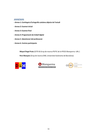 ANNEXOS
- Annex-1: Continguts d’ortografia catalana objecte de l’estudi

- Annex-2: Examen inicial

- Annex-3: Examen final

- Annex-4: Programació de treball digital

- Annex-5. Qüestionari del professorat

- Annex-6. Centres participants



       Miquel Àngel Prats (CETEI & Grup de recerca PSiTIC de la FPCEE Blanquerna -URL-)

       Pere Marquès (Grup de recerca DIM, Universitat Autònoma de Barcelona)




                                             11
 