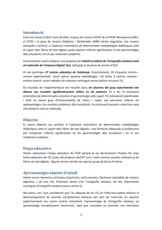 Introducció
Entre els mesos d’abril i juny de 2011, el grup de recerca PSiTIC de la FPCEE Blanquerna (URL),
el CETEI i el grup de recerca Didàctica i Multimèdia (DIM) vàrem organitzar una recerca
adreçada a verificar si l’aplicació sistemàtica de determinades metodologies didàctiques amb
el suport dels llibres de text digitals podia aportar millores significatives en els aprenentatges
dels estudiants i en el seu rendiment acadèmic.

Concretament vàrem elaborar una proposta de treball al voltant de l’ortografia catalana amb
els materials de l’empresa Digital Text, adreçada al alumnes de primer d’ESO.

Hi van participar 27 centres educatius de Catalunya. Concretament, 18 d’aquests centres -
centres experimentals- varen aplicar aquesta metodologia i els altres 9 centres restants -
centres control- varen treballar els mateixos continguts sense utilitzar recursos TIC.

Els resultats de l’experimentació van resultar clars, els alumnes del grup experimental van
obtenir uns resultats significativament millors en els exàmens. És a dir, la realització
sistemàtica de determinades activitats d’aprenentatge amb suport TIC prèviament planificades
i amb un elevat grau d’intencionalitat de reforç i repàs, van permetre millorar els
aprenentatges i els resultats acadèmics dels estudiants. A continuació passem a descriure amb
més detall la recerca realitzada.


Objectiu
El nostre objectiu era verificar si l’aplicació sistemàtica de determinades metodologies
didàctiques amb el suport dels llibres de text digitals i una formació adequada al professorat
pot comportar millores significatives en els aprenentatges dels estudiants i en el seu
rendiment acadèmic.


Etapa educativa
Vàrem seleccionar l’etapa educativa de l’ESO perquè és on darrerament s’havien fet unes
fortes dotacions de TIC (aules del projecte eduCAT 1x1) i molts centres estaven utilitzant ja els
llibres de text digitals. Alguns centres també van aportar grups de 6è de Primària.


Aprenentatges objecte d’estudi
Vàrem cercar elements curriculars importants, molt concrets i fàcilment avaluables de manera
objectiva. I de tots ells, finalment vàrem triar l’ortografia catalana. De fet, determinats
continguts d’ortografia catalana (veure annex-1).

Així doncs, tot i que considerem que l’ús adequat de les TIC en l’educació podria millorar el
desenvolupament de diverses competències bàsiques per part de l’alumnat, en aquesta
experimentació ens varem centrar únicament l'aprenentatge de l'ortografia catalana, un
aprenentatge completament memorístic, atès que consisteix en assimilar una normativa


                                                3
 
