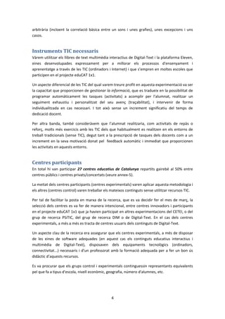 arbitrària (incloent la correlació bàsica entre un sons i unes grafies), unes excepcions i uns
casos.


Instruments TIC necessaris
Vàrem utilitzar els llibres de text multimèdia interactius de Digital-Text i la plataforma Eleven,
eines desenvolupades expressament per a millorar els processos d'ensenyament i
aprenentatge a través de les TIC (ordinadors i Internet) i que s’empren en moltes escoles que
participen en el projecte eduCAT 1x1.

Un aspecte diferencial de les TIC del qual varem treure profit en aquesta experimentació va ser
la capacitat que proporcionen de gestionar la informació, que es tradueix en la possibilitat de
programar automàticament les tasques (activitats) a acomplir per l'alumnat, realitzar un
seguiment exhaustiu i personalitzat del seu avenç (traçabilitat), i intervenir de forma
individualitzada en cas necessari. I tot això sense un increment significatiu del temps de
dedicació docent.

Per altra banda, també consideràvem que l’alumnat realitzaria, com activitats de repàs o
reforç, molts més exercicis amb les TIC dels que habitualment es realitzen en els entorns de
treball tradicionals (sense TIC), degut tant a la prescripció de tasques dels docents com a un
increment en la seva motivació donat pel feedback automàtic i immediat que proporcionen
les activitats en aquests entorns.


Centres participants
En total hi van participar 27 centres educatius de Catalunya repartits gairebé al 50% entre
centres públics i centres privats/concertats (veure annex-5).

La meitat dels centres participants (centres experimentals) varen aplicar aquesta metodologia i
els altres (centres control) varen treballar els mateixos continguts sense utilitzar recursos TIC.

Per tal de facilitar la posta en marxa de la recerca, que es va decidir fer el mes de març, la
selecció dels centres es va fer de manera intencional, entre centres innovadors i participants
en el projecte eduCAT 1x1 que ja havien participat en altres experimentacions del CETEI, o del
grup de recerca PSiTIC, del grup de recerca DIM o de Digital-Text. En el cas dels centres
experimentals, a més a més es tracta de centres usuaris dels continguts de Digital-Text.

Un aspecte clau de la recerca era assegurar que els centres experimentals, a més de disposar
de les eines de software adequades (en aquest cas els continguts educatius interactius i
multimèdia de Digital-Text), disposaven dels equipaments tecnològics (ordinadors,
connectivitat...) necessaris i d’un professorat amb la formació adequada per a fer un bon ús
didàctic d’aquests recursos.

Es va procurar que els grups control i experimentals continguessin representants equivalents
pel que fa a tipus d'escola, nivell econòmic, geografia, número d'alumnes, etc.




                                                4
 
