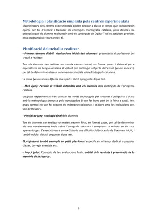 Metodologia i planificació emprada pels centres experimentals
Els professors dels centres experimentals podien dedicar a classe el temps que consideressin
oportú per tal d’explicar i treballar els continguts d’ortografia catalana, però després era
preceptiu que els alumnes realitzessin amb els continguts de Digital-Text les activitats previstes
en la programació (veure annex-4).


Planificació del treball a realitzar
- Primera setmana d’abril: Avaluacions inicials dels alumnes i presentació al professorat del
treball a realitzar.

Tots els alumnes van realitzar un mateix examen inicial, en format paper i elaborat per a
especialistes de llengua catalana al voltant dels continguts objecte de l’estudi (veure annex-1),
per tal de determinar els seus coneixements inicials sobre l’ortografia catalana.

La prova (veure annex-2) tenia dues parts: dictat i preguntes tipus test.

- Abril /juny: Període de treball sistemàtic amb els alumnes dels continguts de l’ortografia
catalana.

Els grups experimentals van utilitzar les noves tecnologies per treballar l'ortografia d’acord
amb la metodologia proposta pels investigadors (i van fer bona part de la feina a casa). I els
grups control ho van fer seguint els mètodes tradicionals i d’acord amb les indicacions dels
seus professors.

- Principi de juny: Avaluació final dels alumnes.

Tots els alumnes van realitzar un mateix examen final, en format paper, per tal de determinar
els seus coneixements finals sobre l’ortografia catalana i comprovar la millora en els seus
aprenentatges. L’exercici (veure annex-3) tenia una dificultat idèntica a la de l’examen inicial, i
també incloïa: dictat i preguntes tipus test.

El professorat també va omplir un petit qüestionari especificant el temps dedicat a preparar
classes, corregir exercicis, etc.

- Juny / juliol: Correcció de les avaluacions finals, anàlisi dels resultats i presentació de la
memòria de la recerca..




                                                6
 