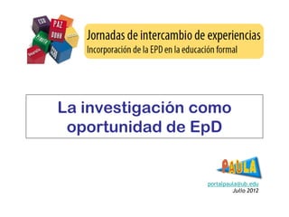 La investigación como
 oportunidad de EpD


                  portalpaula@ub.edu
                           Julio 2012
 