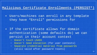 Malicious Certificate Enrollments (PERSIST*)
▪ Users/machines can enroll in any template
they have “Enroll” permissions for
▪ If the certificate allows for domain
authentication (some defaults do) we can
persist in their account context
▫ Doesn’t touch LSASS
▫ Doesn’t need elevation (for user contexts)
▫ Separate credential material from passwords
(still valid after password resets)
12
 