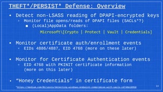 THEFT*/PERSIST* Defense: Overview
▪ Detect non-LSASS reading of DPAPI-encrypted keys
▫ Monitor file opens/reads of DPAPI files (SACLs*?)
■ (Local)AppData folders:
Microsoft[Crypto | Protect | Vault | Credentials]
▪ Monitor certificate auth/enrollment events
▫ EIDs 4886/4887, EID 4768 (more on these later)
▪ Monitor for Certificate Authentication events
▫ EID 4768 with PKINIT certificate information
(more on this later)
▪ “Honey Credentials” in certificate form
14
*https://medium.com/@cryps1s/detecting-windows-endpoint-compromise-with-sacls-cd748e10950
 