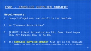 Requirements:
1. Low-privileged user can enroll in the template
2. No “Issuance Restrictions”
3. [PKINIT] Client Authentication EKU, Smart Card Logon
EKU, Any Purpose EKU, or No EKU
4. The ENROLLEE_SUPPLIES_SUBJECT flag set on the template
▫ Template’s AD object has msPKI-Certificate-Name-Flag set to 1 in its bitmask
ESC1 - ENROLLEE_SUPPLIES_SUBJECT
15
 