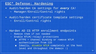 ESC* Defense: Hardening
18
▪ Audit/harden CA settings for every CA!
▫ Manager/Enroll/Control rights
▪ Audit/harden certificate template settings
▫ Enroll/Control rights
▪ Harden AD CS HTTP enrollment endpoints
▫ Remove them if not needed
▫ Enable NTLM(-relay) protections
■ HTTPS + channel binding or remove NTLM
authentication from IIS
■ Ideally, disable NTLM completely at the host
level and throughout the domain :)
 
