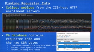 Finding Requester Info
▪ Collect weblogs from the IIS-host HTTP
enrollment servers
▪ CA database contains
requester info and
the raw CSR bytes
▫ C:WindowsSystem32CertLog<CA NAME>.edb
▫ Abnormal user agents + processes
▫ Abnormal/missing CSR fields
22
 