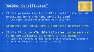 “Golden Certificates”
▪ If the private key for a CA’s certificate is not
protected by a TPM/HSM, DPAPI is used
▫ CAs sign issued certificates with this key
▪ Attackers can steal DPAPI-protected private keys
▪ If the CA is in NTAuthCertificates, attackers can
forge certificates as anyone in the domain!
▫ Can’t be revoked as the certs aren’t actually “issued”!
▫ Work as long as the CA cert is valid!
23
 