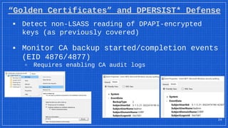 “Golden Certificates” and DPERSIST* Defense
▪ Detect non-LSASS reading of DPAPI-encrypted
keys (as previously covered)
▪ Monitor CA backup started/completion events
(EID 4876/4877)
▫ Requires enabling CA audit logs
24
 