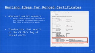 ▪ Abnormal serial numbers
▫ https://www.pkisolutions.com/adcs-ce
rtificate-serial-number-generation-a
lgorithms-a-comrehensive-guide/
▪ Thumbprints that aren’t
in the CA DB’s log of
issued certs
26
Hunting Ideas for Forged Certificates
 