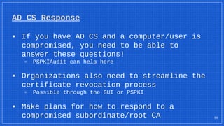 AD CS Response
▪ If you have AD CS and a computer/user is
compromised, you need to be able to
answer these questions!
▫ PSPKIAudit can help here
▪ Organizations also need to streamline the
certificate revocation process
▫ Possible through the GUI or PSPKI
▪ Make plans for how to respond to a
compromised subordinate/root CA 30
 