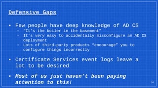 Defensive Gaps
34
▪ Few people have deep knowledge of AD CS
▫ “It’s the boiler in the basement”
▫ It’s very easy to accidentally misconfigure an AD CS
deployment
▫ Lots of third-party products “encourage” you to
configure things incorrectly
▪ Certificate Services event logs leave a
lot to be desired
▪ Most of us just haven’t been paying
attention to this!
 