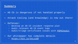 Summary
▪ AD CS is dangerous if not handled properly
▪ Attack tooling (and knowledge) is now out there!
▪ Defenses:
▫ Develop an AD CS incident response plan
▫ Audit relevant AD CS event logs
▫ Audit/triage certificate issues with PSPKIAudit
▪ Our whitepaper has complete details
▫ https://bit.ly/3xLziQ9
35
 