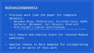 Acknowledgements
▪ Previous work (see the paper for complete
details):
▫ Benjamin Delpy, PKISolutions, Christoph Falta, CQURE,
Keyfactor, @Elkement, Carl Sörqvist, Brad Hill
▫ Risk-Insight’s Similar Work/Findings:
■ https://www.riskinsight-wavestone.com/en/2021/06/microsoft-adcs-abusing-pki-in-active-directory-environment/
▪ Ceri Coburn and Charlie Clark for related Rubeus
additions
▪ Special thanks to Mark Gamache for collaborating
with us on parts of this work 36
 
