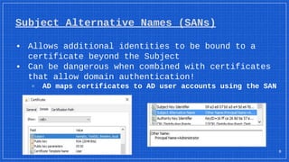 Subject Alternative Names (SANs)
▪ Allows additional identities to be bound to a
certificate beyond the Subject
▪ Can be dangerous when combined with certificates
that allow domain authentication!
▫ AD maps certificates to AD user accounts using the SAN
8
 
