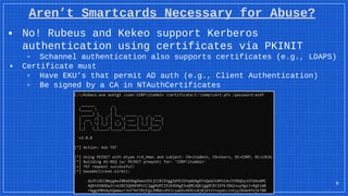 Aren’t Smartcards Necessary for Abuse?
▪ No! Rubeus and Kekeo support Kerberos
authentication using certificates via PKINIT
▫ Schannel authentication also supports certificates (e.g., LDAPS)
▪ Certificate must
▫ Have EKU’s that permit AD auth (e.g., Client Authentication)
▫ Be signed by a CA in NTAuthCertificates
9
 